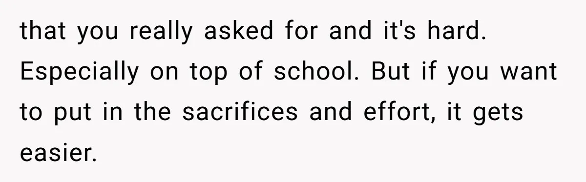 that you really asked for and it's hard. Especially on top of school. But if you want to put in the sacrifices and effort, it gets easier.