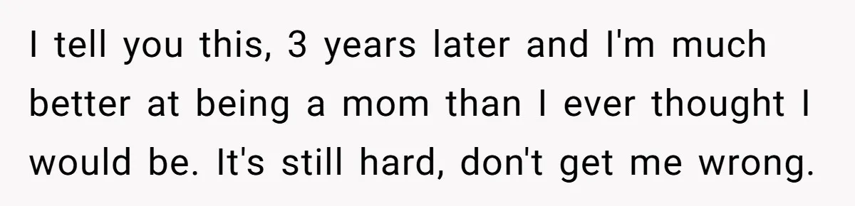 I tell you this, 3 years later and I'm much better at being a mom than I ever thought I would be. It's still hard, don't get me wrong.