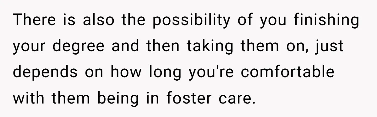 There is also the possibility of you finishing your degree and then taking them on, just depends on how long you're comfortable with them being in foster care.