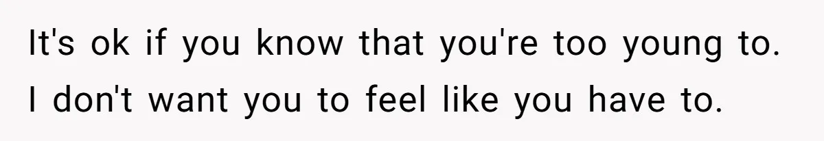 It's ok if you know that you're too young to. I don't want you to feel like you have to.