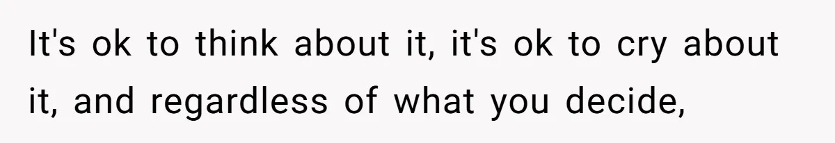 It's ok to think about it, it's ok to cry about it, and regardless of what you decide,