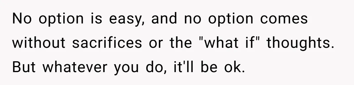 No option is easy, and no option comes without sacrifices or the "what if" thoughts. But whatever you do, it'll be ok.