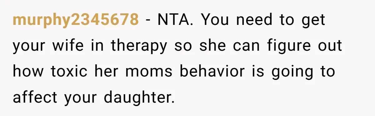 murphy2345678 − NTA. You need to get your wife in therapy so she can figure out how toxic her moms behavior is going to affect your daughter.