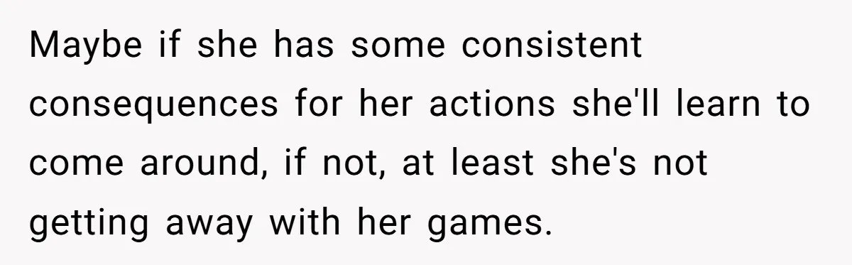Maybe if she has some consistent consequences for her actions she'll learn to come around, if not, at least she's not getting away with her games.