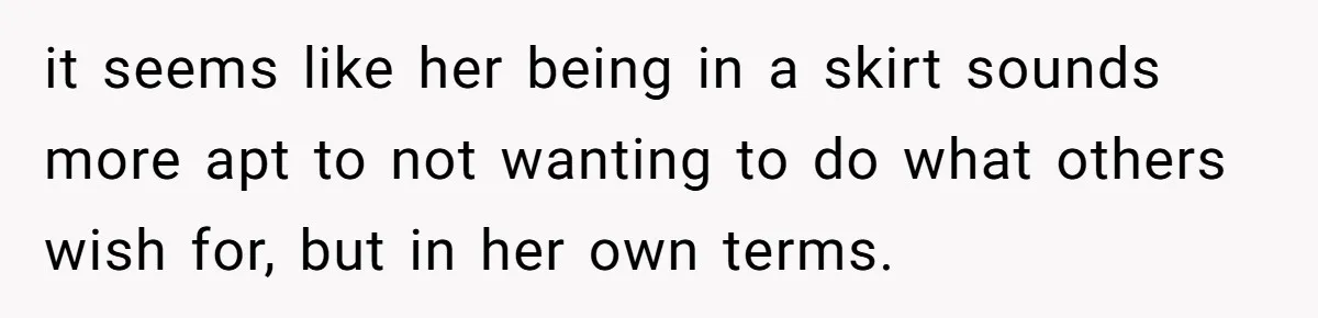 it seems like her being in a skirt sounds more apt to not wanting to do what others wish for, but in her own terms.