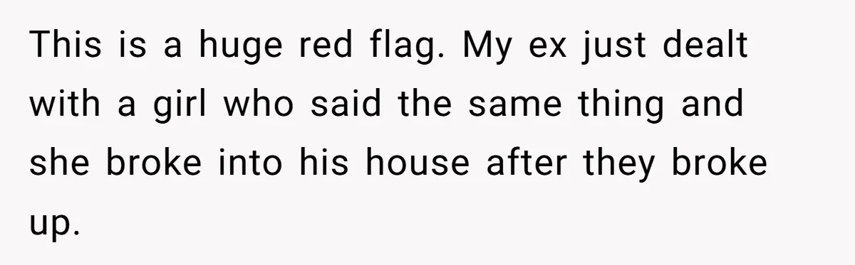 This is a huge red flag. My ex just dealt with a girl who said the same thing and she broke into his house after they broke up.