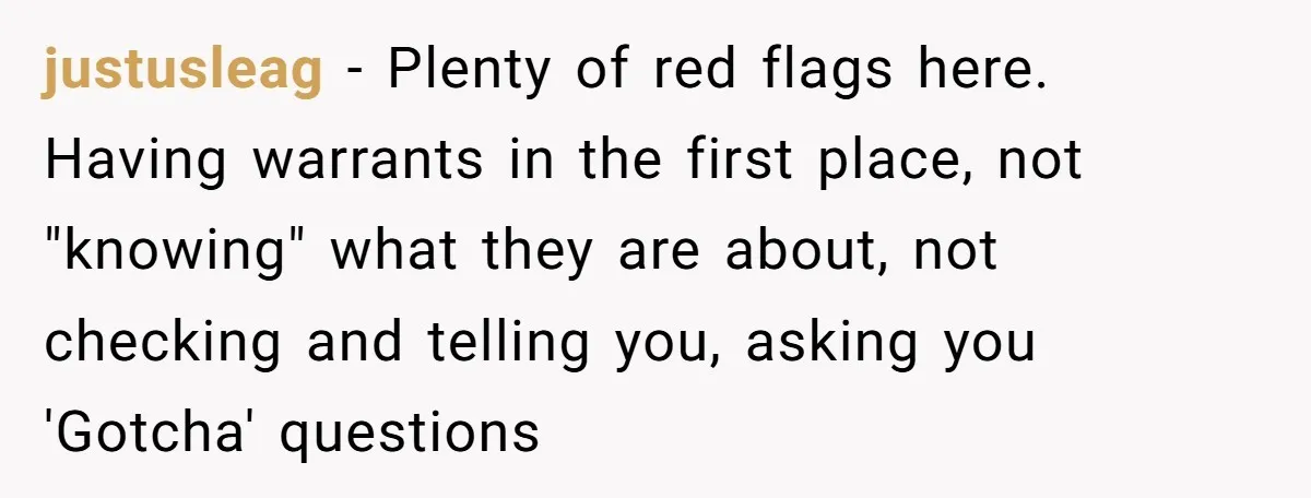 justusleag − Plenty of red flags here. Having warrants in the first place, not "knowing" what they are about, not checking and telling you, asking you 'Gotcha' questions