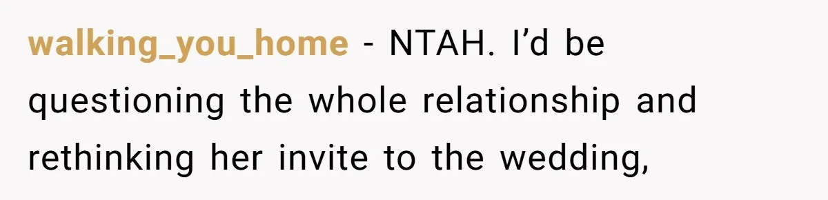 walking_you_home − NTAH. I’d be questioning the whole relationship and rethinking her invite to the wedding,
