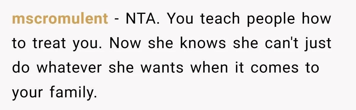 mscromulent − NTA. You teach people how to treat you. Now she knows she can't just do whatever she wants when it comes to your family.