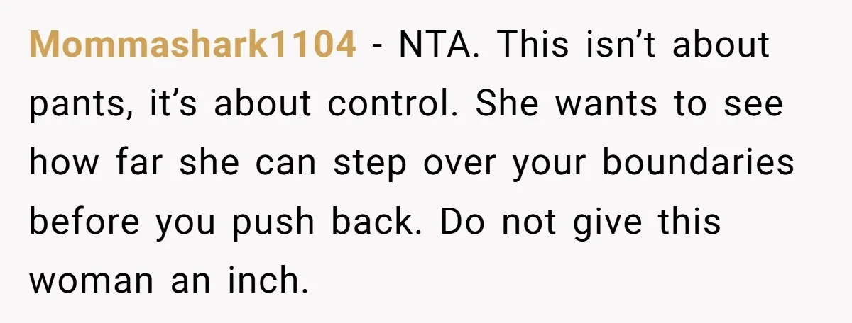 Mommashark1104 − NTA. This isn’t about pants, it’s about control. She wants to see how far she can step over your boundaries before you push back. Do not give this...