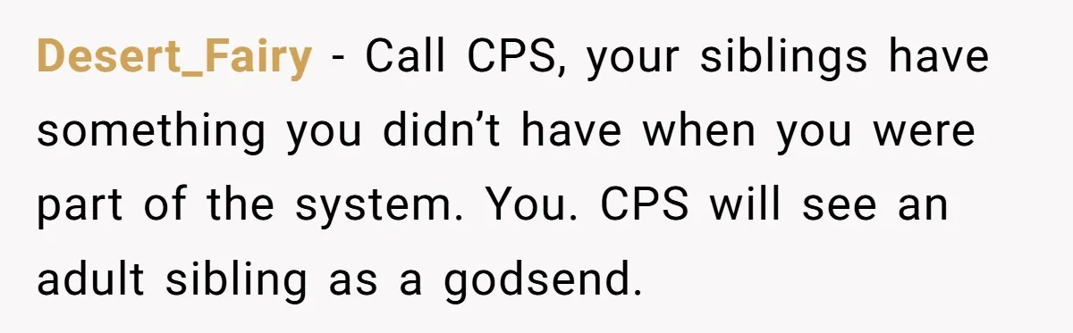 Desert_Fairy − Call CPS, your siblings have something you didn’t have when you were part of the system. You. CPS will see an adult sibling as a godsend.