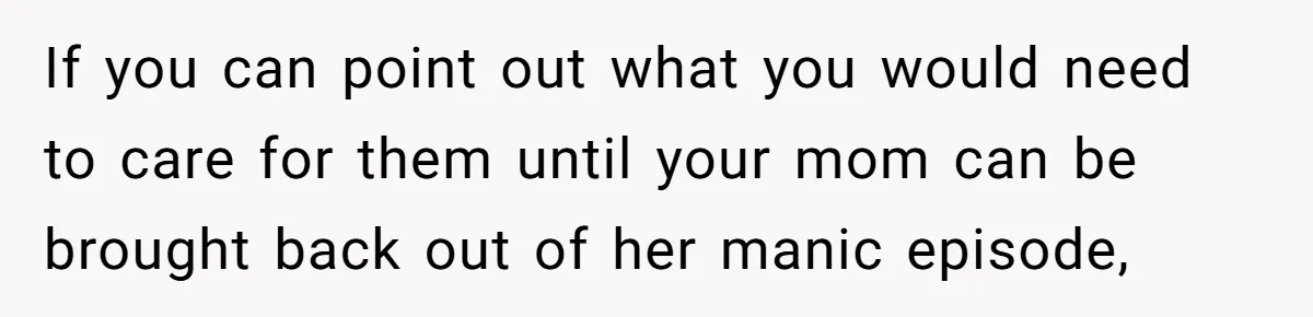 If you can point out what you would need to care for them until your mom can be brought back out of her manic episode,