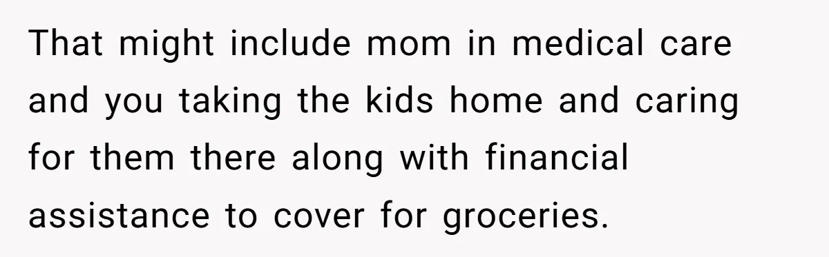 That might include mom in medical care and you taking the kids home and caring for them there along with financial assistance to cover for groceries.