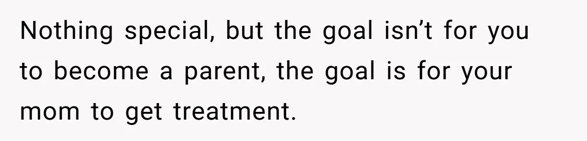 Nothing special, but the goal isn’t for you to become a parent, the goal is for your mom to get treatment.