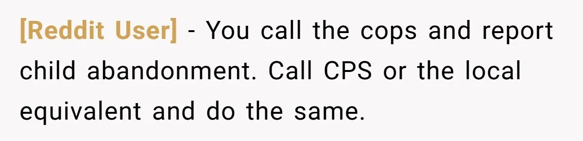 [Reddit User] − You call the cops and report child abandonment. Call CPS or the local equivalent and do the same.