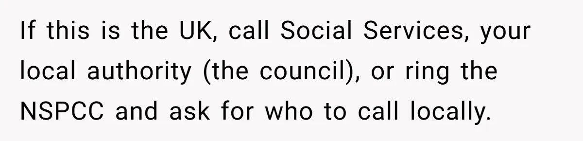 If this is the UK, call Social Services, your local authority (the council), or ring the NSPCC and ask for who to call locally.