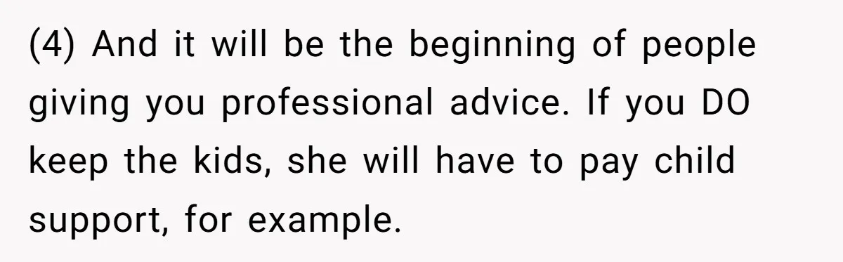 (4) And it will be the beginning of people giving you professional advice. If you DO keep the kids, she will have to pay child support, for example.