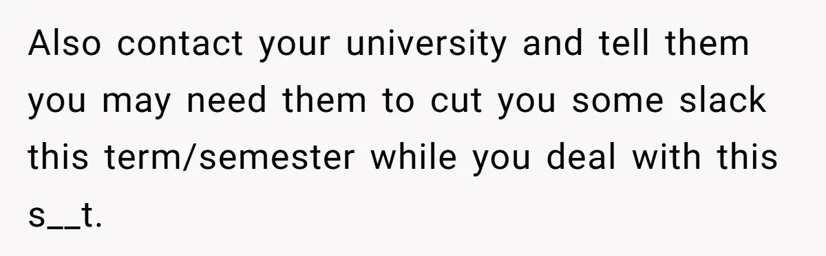 Also contact your university and tell them you may need them to cut you some slack this term/semester while you deal with this s__t.