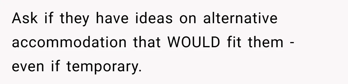 Ask if they have ideas on alternative accommodation that WOULD fit them - even if temporary.