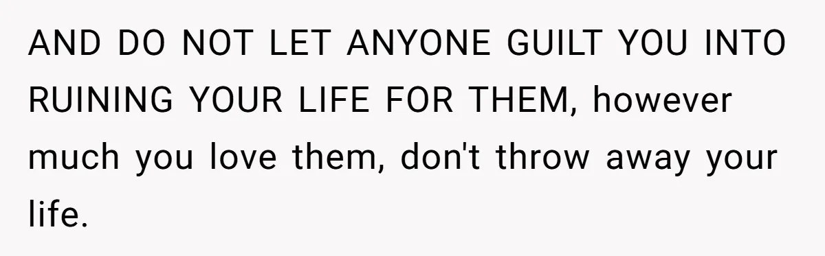 AND DO NOT LET ANYONE GUILT YOU INTO RUINING YOUR LIFE FOR THEM, however much you love them, don't throw away your life.