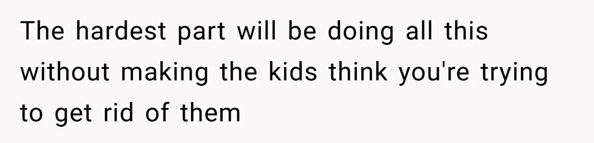 The hardest part will be doing all this without making the kids think you're trying to get rid of them