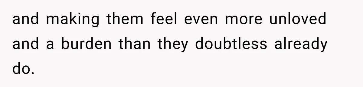 and making them feel even more unloved and a burden than they doubtless already do.