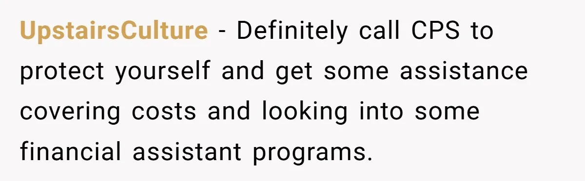 UpstairsCulture − Definitely call CPS to protect yourself and get some assistance covering costs and looking into some financial assistant programs.