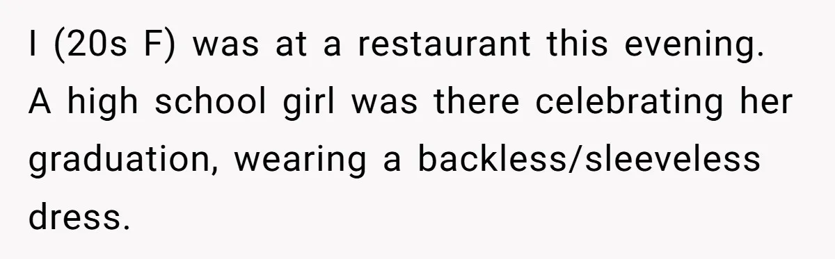 A Girl Spoke Up in a Restaurant After a Stranger Humiliated a Graduating Girl, and Now Her Friends Think She Was Out of Line I (20s F) was at a restaurant this evening. A high school girl was there celebrating her graduation, wearing a backless/sleeveless dress.
