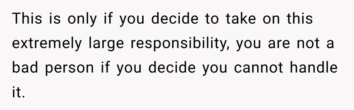 This is only if you decide to take on this extremely large responsibility, you are not a bad person if you decide you cannot handle it.