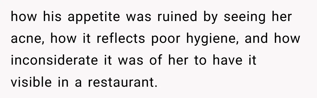 A Girl Spoke Up in a Restaurant After a Stranger Humiliated a Graduating Girl, and Now Her Friends Think She Was Out of Line how his appetite was ruined by seeing her acne, how it reflects poor hygiene, and how inconsiderate it was of her to have it visible in a restaurant.