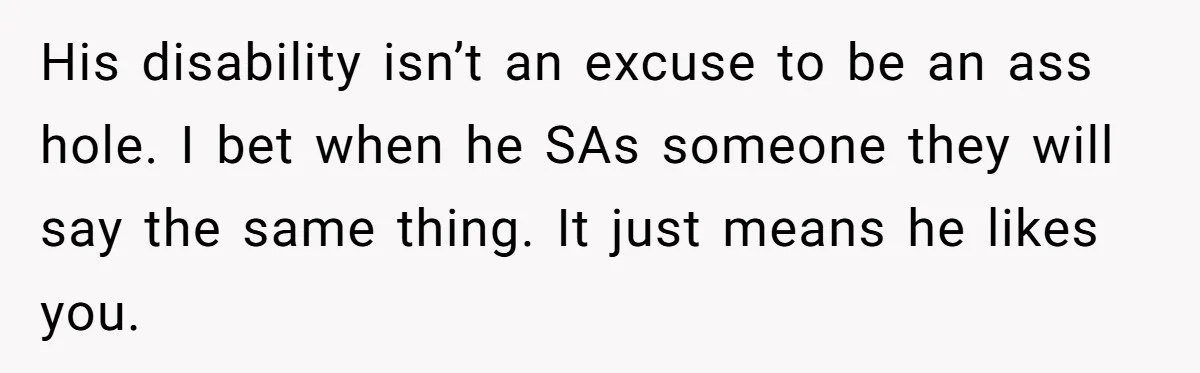 A Girl Spoke Up in a Restaurant After a Stranger Humiliated a Graduating Girl, and Now Her Friends Think She Was Out of Line His disability isn’t an excuse to be an ass hole. I bet when he SAs someone they will say the same thing. It just means he likes you.