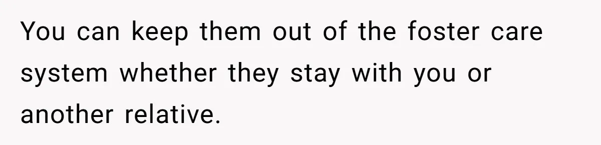 You can keep them out of the foster care system whether they stay with you or another relative.