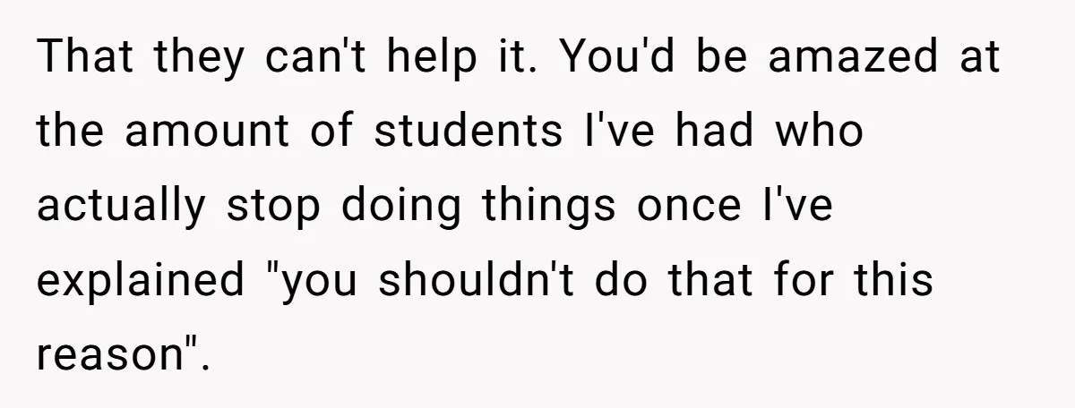 A Girl Spoke Up in a Restaurant After a Stranger Humiliated a Graduating Girl, and Now Her Friends Think She Was Out of Line That they can't help it. You'd be amazed at the amount of students I've had who actually stop doing things once I've explained "you shouldn't do that for this reason".