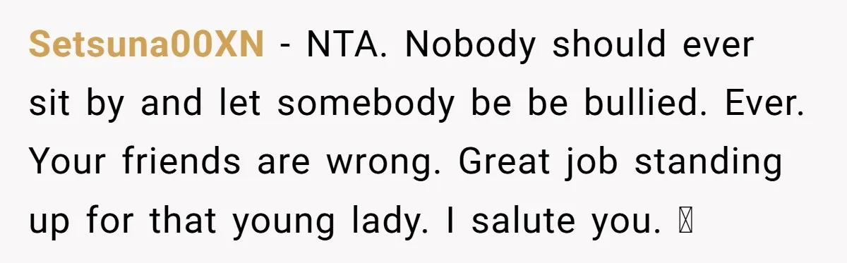 A Girl Spoke Up in a Restaurant After a Stranger Humiliated a Graduating Girl, and Now Her Friends Think She Was Out of Line Setsuna00XN − NTA. Nobody should ever sit by and let somebody be be bullied. Ever. Your friends are wrong. Great job standing up for that young lady. I salute you....