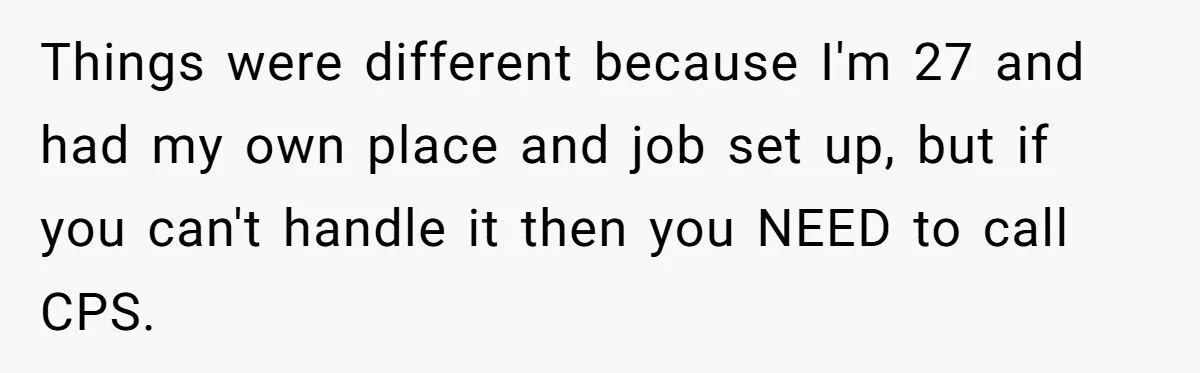 Things were different because I'm 27 and had my own place and job set up, but if you can't handle it then you NEED to call CPS.