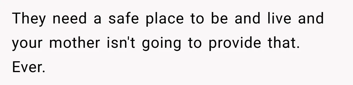 They need a safe place to be and live and your mother isn't going to provide that. Ever.