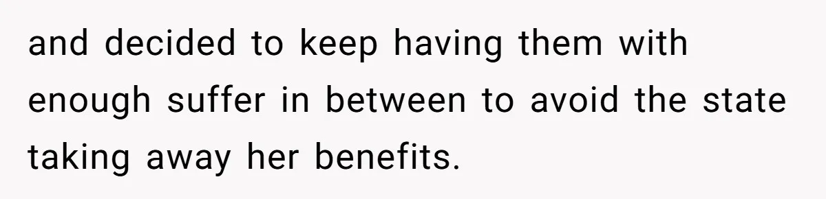 and decided to keep having them with enough suffer in between to avoid the state taking away her benefits.