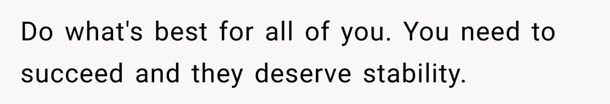 Do what's best for all of you. You need to succeed and they deserve stability.