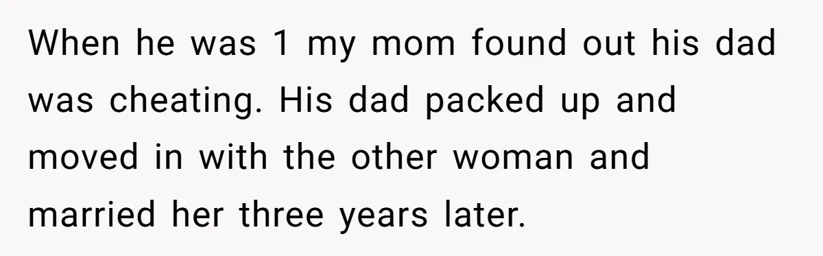 Protective Sister Refuses Brother's Emotional Plea For Family Attendance At His Upcoming Wedding When he was 1 my mom found out his dad was cheating. His dad packed up and moved in with the other woman and married her three years later.