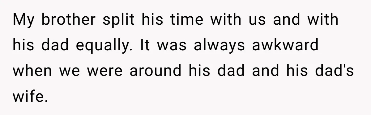 Protective Sister Refuses Brother's Emotional Plea For Family Attendance At His Upcoming Wedding My brother split his time with us and with his dad equally. It was always awkward when we were around his dad and his dad's wife.