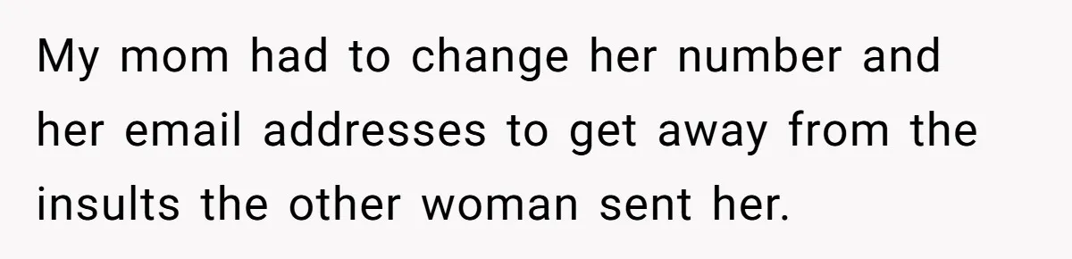 Protective Sister Refuses Brother's Emotional Plea For Family Attendance At His Upcoming Wedding My mom had to change her number and her email addresses to get away from the insults the other woman sent her.