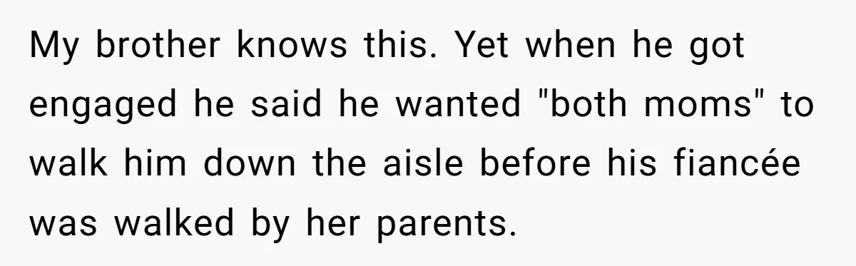Protective Sister Refuses Brother's Emotional Plea For Family Attendance At His Upcoming Wedding My brother knows this. Yet when he got engaged he said he wanted "both moms" to walk him down the aisle before his fiancée was walked by her parents.