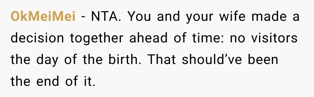 He Told His MIL She Couldn’t Visit the Day Their Baby Was Born, and Now the Family Is Furious OkMeiMei − NTA. You and your wife made a decision together ahead of time: no visitors the day of the birth. That should’ve been the end of it.