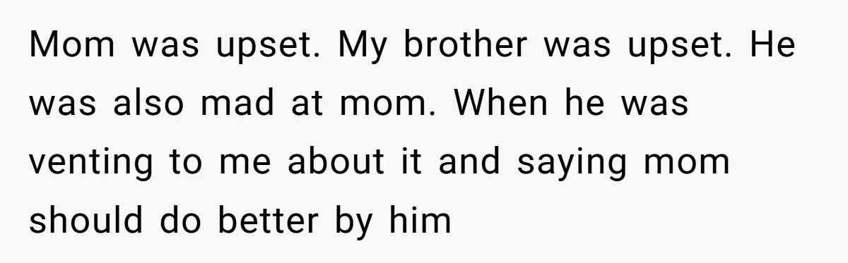 Protective Sister Refuses Brother's Emotional Plea For Family Attendance At His Upcoming Wedding Mom was upset. My brother was upset. He was also mad at mom. When he was venting to me about it and saying mom should do better by him