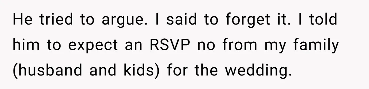 Protective Sister Refuses Brother's Emotional Plea For Family Attendance At His Upcoming Wedding He tried to argue. I said to forget it. I told him to expect an RSVP no from my family (husband and kids) for the wedding.