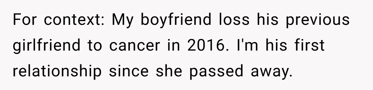 For context: My boyfriend loss his previous girlfriend to cancer in 2016. I'm his first relationship since she passed away.