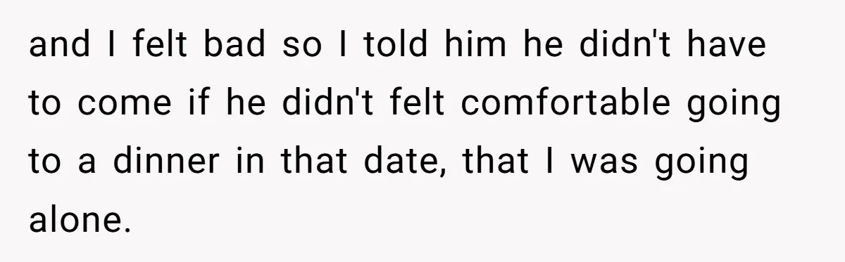 and I felt bad so I told him he didn't have to come if he didn't felt comfortable going to a dinner in that date, that I was going alone.