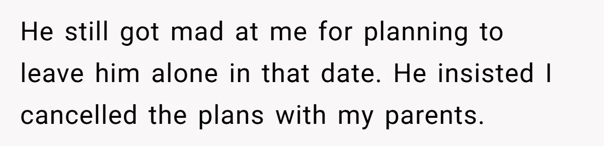He still got mad at me for planning to leave him alone in that date. He insisted I cancelled the plans with my parents.