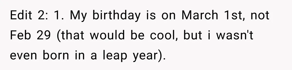 Edit 2: 1. My birthday is on March 1st, not Feb 29 (that would be cool, but i wasn't even born in a leap year).