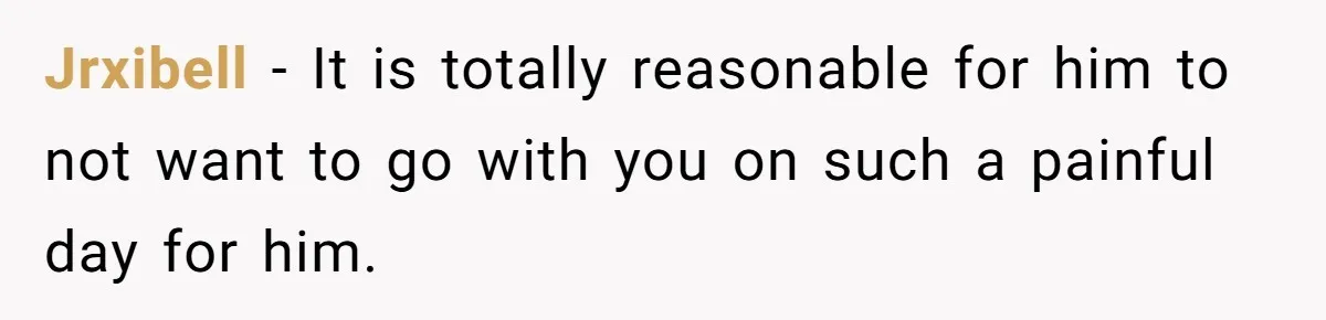 Jrxibell − It is totally reasonable for him to not want to go with you on such a painful day for him.